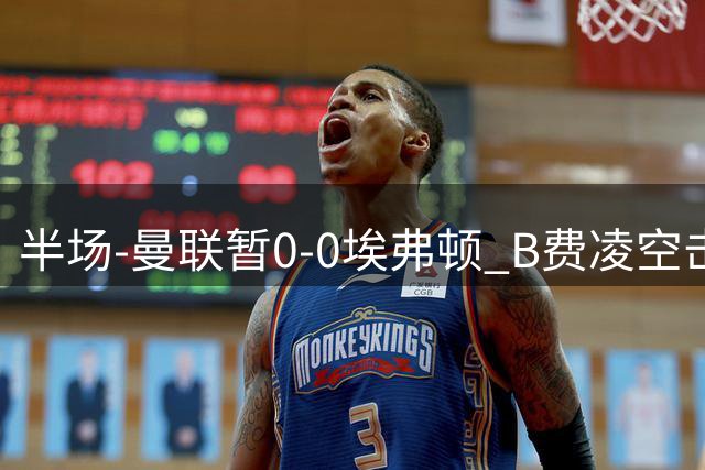 半场-曼联暂0-0埃弗顿 B费凌空击中横梁 拉什福德突破屡造险