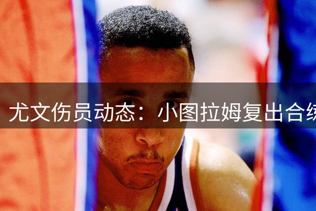 尤文伤员动态：小图拉姆复出合练 新援门将因病缺席