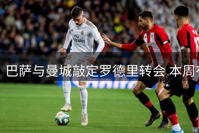 巴萨与曼城敲定罗德里转会 本周有望完成签约