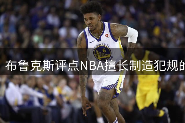 布鲁克斯评点NBA擅长制造犯规的三位球员