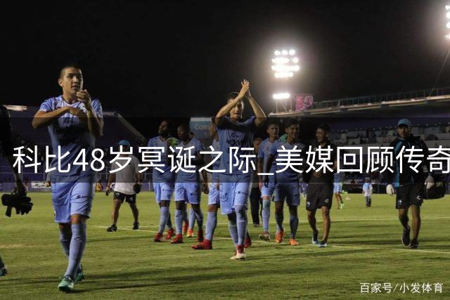 科比48岁冥诞之际 美媒回顾传奇球星辉煌生涯