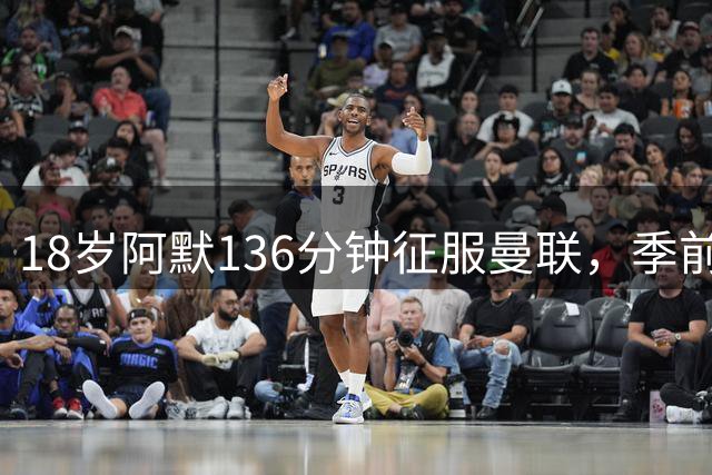 18岁阿默136分钟征服曼联，季前赛表现酷似马奎尔