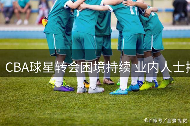 CBA球星转会困境持续 业内人士揭秘背后深层原因